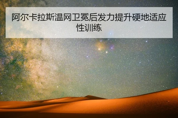 阿尔卡拉斯温网卫冕后发力提升硬地适应性训练