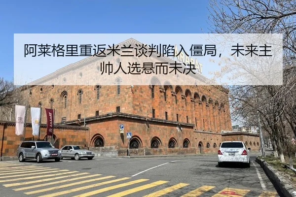 阿莱格里重返米兰谈判陷入僵局，未来主帅人选悬而未决