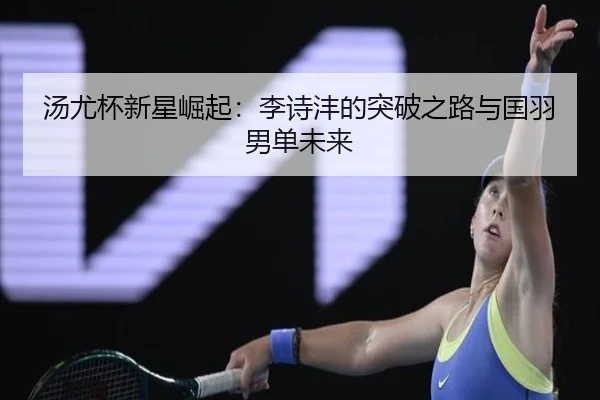 汤尤杯新星崛起：李诗沣的突破之路与国羽男单未来