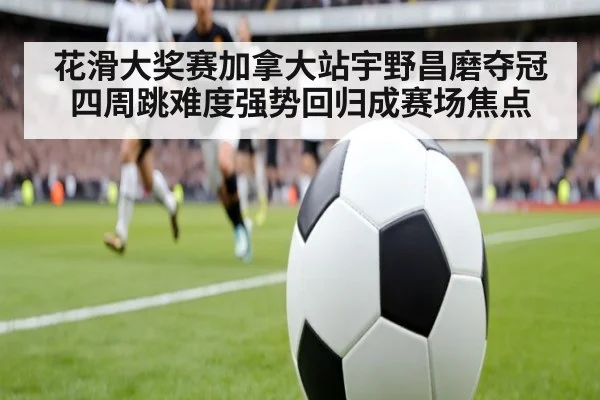 花滑大奖赛加拿大站宇野昌磨夺冠四周跳难度强势回归成赛场焦点