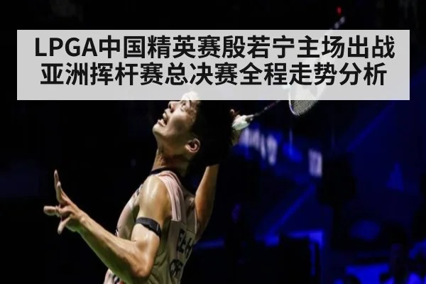LPGA中国精英赛殷若宁主场出战亚洲挥杆赛总决赛全程走势分析